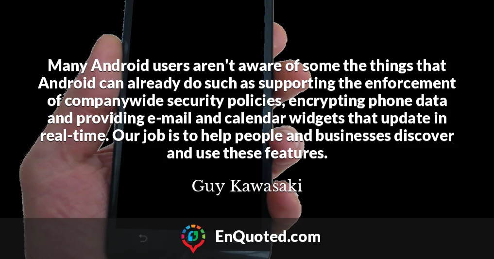 Many Android users aren't aware of some the things that Android can already do such as supporting the enforcement of companywide security policies, encrypting phone data and providing e-mail and calendar widgets that update in real-time. Our job is to help people and businesses discover and use these features.