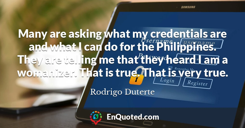 Many are asking what my credentials are and what I can do for the Philippines. They are telling me that they heard I am a womanizer. That is true. That is very true.