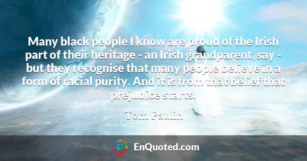Many black people I know are proud of the Irish part of their heritage - an Irish grandparent, say - but they recognise that many people believe in a form of racial purity. And it is from that belief that prejudice starts.