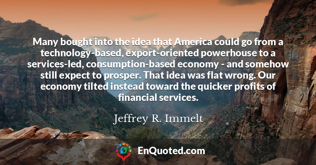 Many bought into the idea that America could go from a technology-based, export-oriented powerhouse to a services-led, consumption-based economy - and somehow still expect to prosper. That idea was flat wrong. Our economy tilted instead toward the quicker profits of financial services.