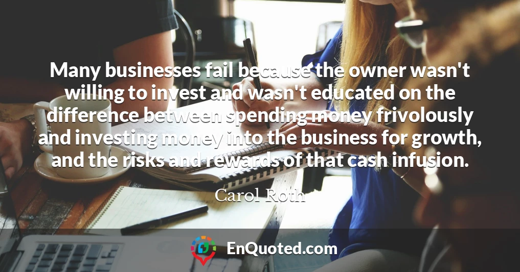 Many businesses fail because the owner wasn't willing to invest and wasn't educated on the difference between spending money frivolously and investing money into the business for growth, and the risks and rewards of that cash infusion.