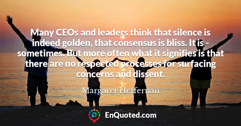 Many CEOs and leaders think that silence is indeed golden, that consensus is bliss. It is - sometimes. But more often what it signifies is that there are no respected processes for surfacing concerns and dissent.