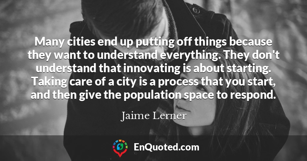 Many cities end up putting off things because they want to understand everything. They don't understand that innovating is about starting. Taking care of a city is a process that you start, and then give the population space to respond.
