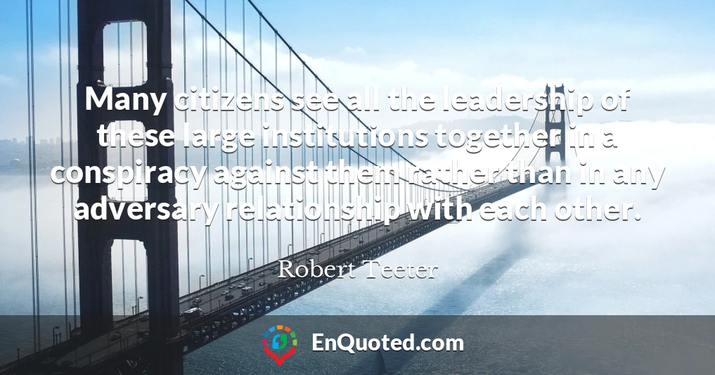 Many citizens see all the leadership of these large institutions together in a conspiracy against them rather than in any adversary relationship with each other.