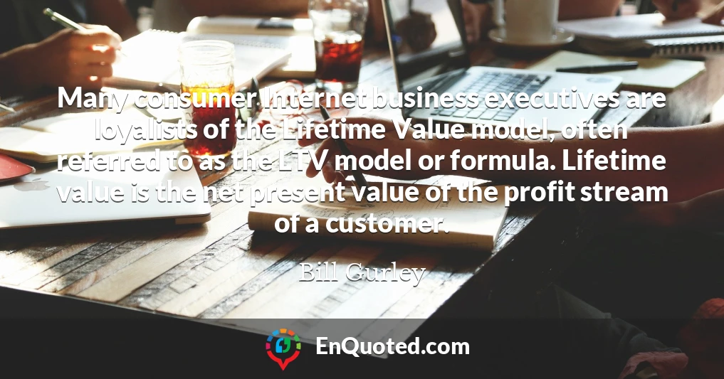 Many consumer Internet business executives are loyalists of the Lifetime Value model, often referred to as the LTV model or formula. Lifetime value is the net present value of the profit stream of a customer.