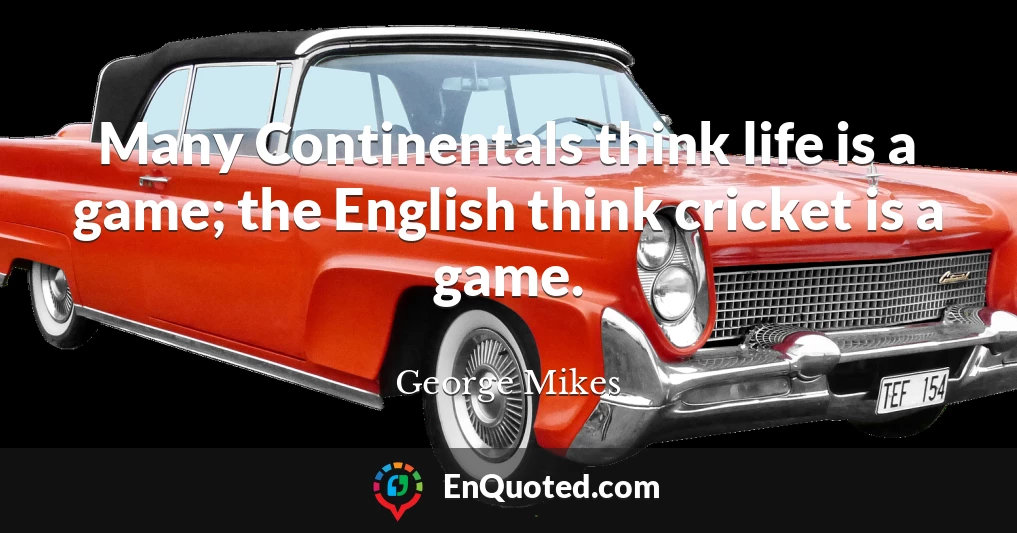 Many Continentals think life is a game; the English think cricket is a game.