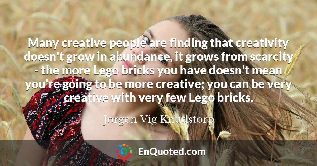 Many creative people are finding that creativity doesn't grow in abundance, it grows from scarcity - the more Lego bricks you have doesn't mean you're going to be more creative; you can be very creative with very few Lego bricks.