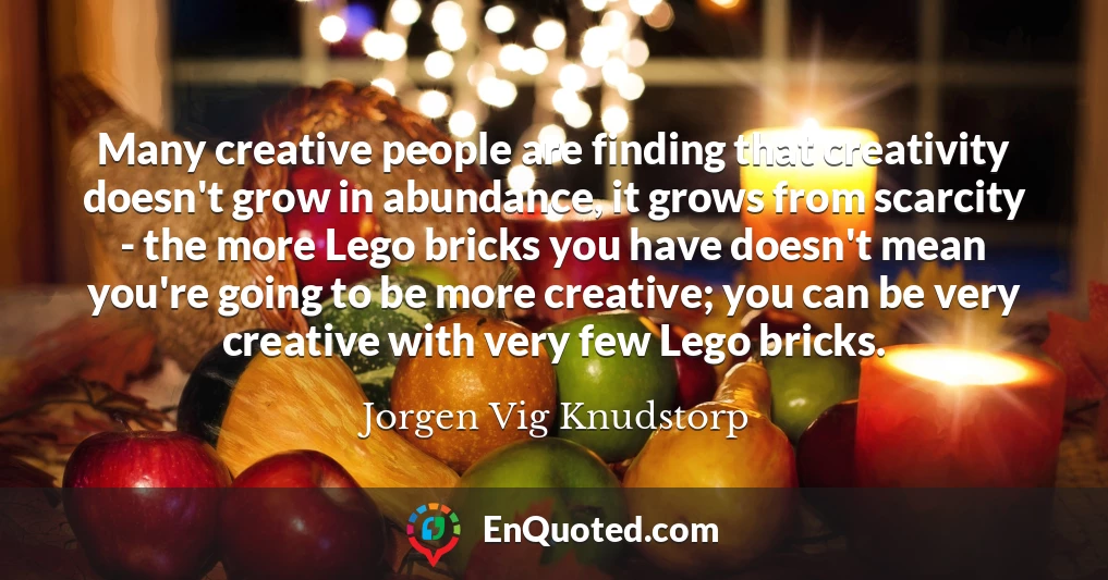 Many creative people are finding that creativity doesn't grow in abundance, it grows from scarcity - the more Lego bricks you have doesn't mean you're going to be more creative; you can be very creative with very few Lego bricks.