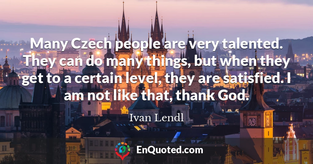 Many Czech people are very talented. They can do many things, but when they get to a certain level, they are satisfied. I am not like that, thank God.
