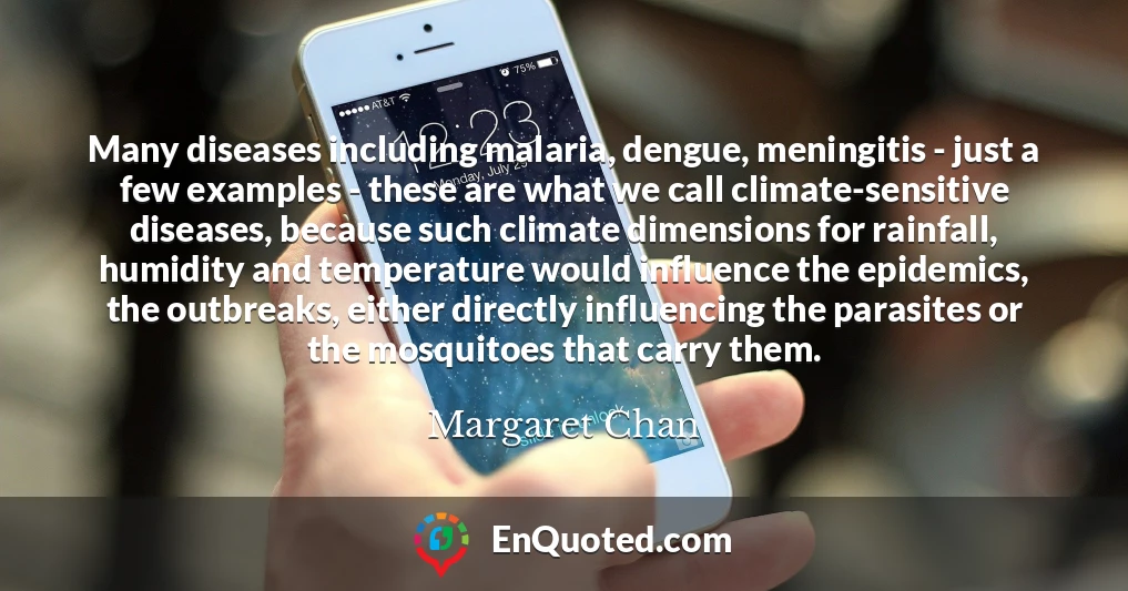 Many diseases including malaria, dengue, meningitis - just a few examples - these are what we call climate-sensitive diseases, because such climate dimensions for rainfall, humidity and temperature would influence the epidemics, the outbreaks, either directly influencing the parasites or the mosquitoes that carry them.