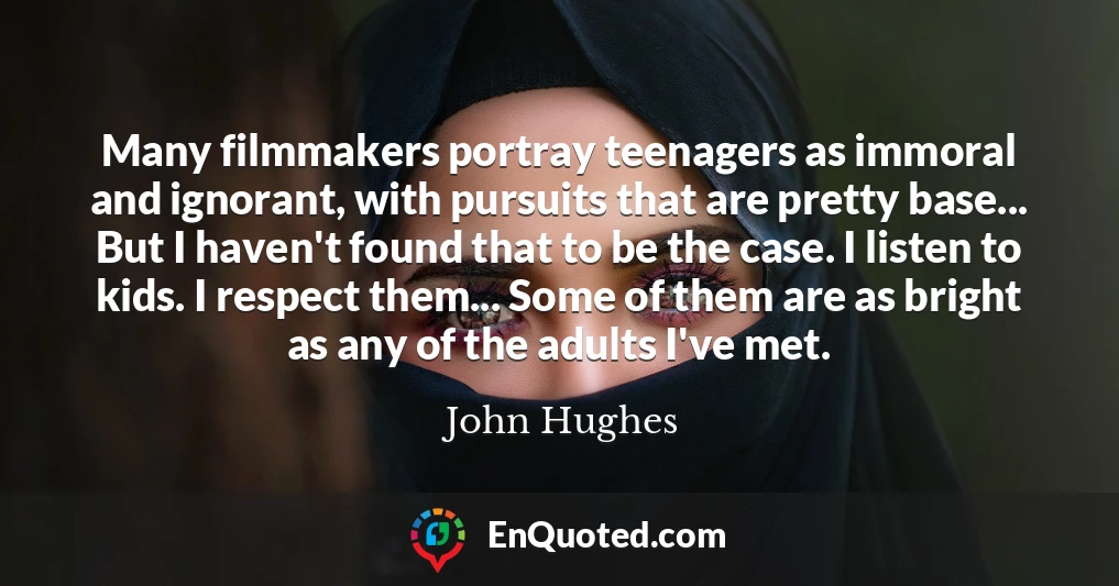 Many filmmakers portray teenagers as immoral and ignorant, with pursuits that are pretty base... But I haven't found that to be the case. I listen to kids. I respect them... Some of them are as bright as any of the adults I've met.