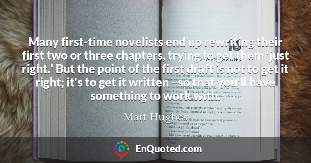 Many first-time novelists end up rewriting their first two or three chapters, trying to get them 'just right.' But the point of the first draft is not to get it right; it's to get it written - so that you'll have something to work with.