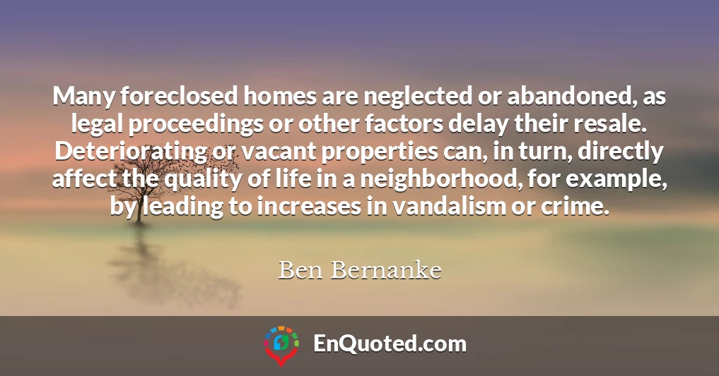 Many foreclosed homes are neglected or abandoned, as legal proceedings or other factors delay their resale. Deteriorating or vacant properties can, in turn, directly affect the quality of life in a neighborhood, for example, by leading to increases in vandalism or crime.