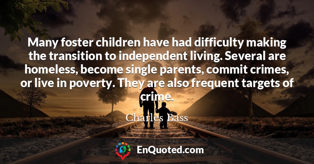 Many foster children have had difficulty making the transition to independent living. Several are homeless, become single parents, commit crimes, or live in poverty. They are also frequent targets of crime.