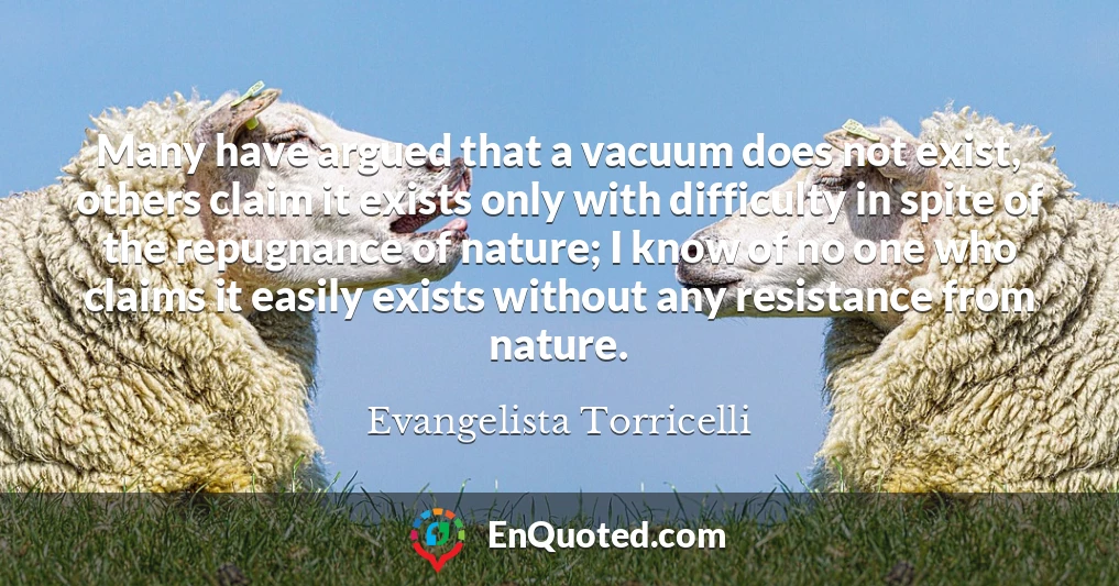 Many have argued that a vacuum does not exist, others claim it exists only with difficulty in spite of the repugnance of nature; I know of no one who claims it easily exists without any resistance from nature.