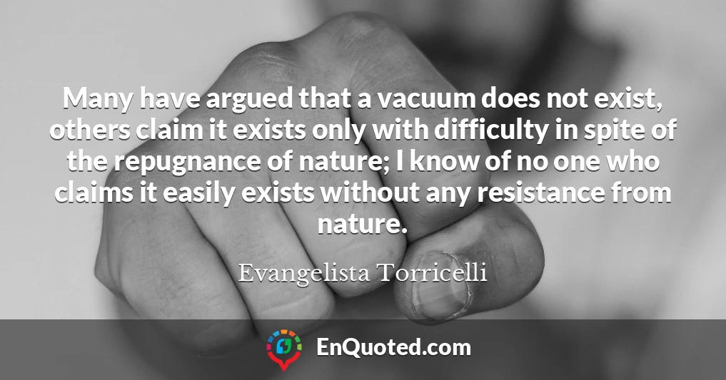 Many have argued that a vacuum does not exist, others claim it exists only with difficulty in spite of the repugnance of nature; I know of no one who claims it easily exists without any resistance from nature.