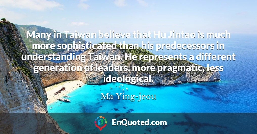 Many in Taiwan believe that Hu Jintao is much more sophisticated than his predecessors in understanding Taiwan. He represents a different generation of leaders, more pragmatic, less ideological.