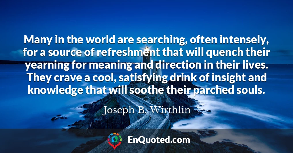 Many in the world are searching, often intensely, for a source of refreshment that will quench their yearning for meaning and direction in their lives. They crave a cool, satisfying drink of insight and knowledge that will soothe their parched souls.
