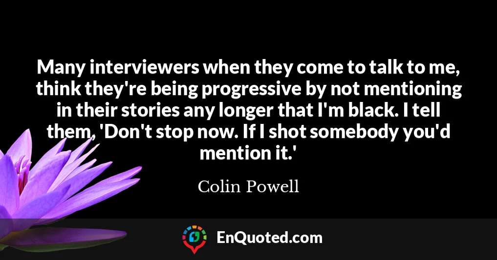 Many interviewers when they come to talk to me, think they're being progressive by not mentioning in their stories any longer that I'm black. I tell them, 'Don't stop now. If I shot somebody you'd mention it.'
