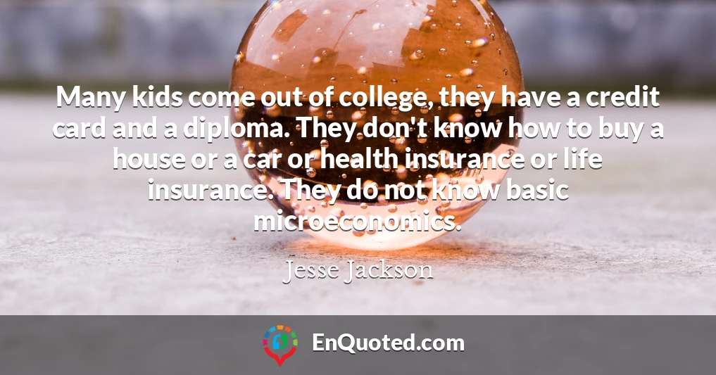 Many kids come out of college, they have a credit card and a diploma. They don't know how to buy a house or a car or health insurance or life insurance. They do not know basic microeconomics.