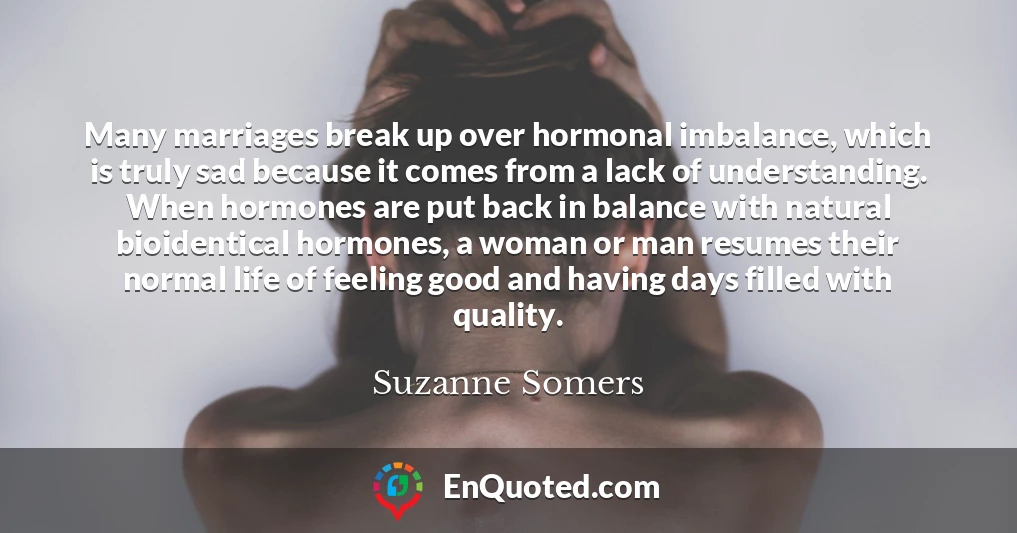 Many marriages break up over hormonal imbalance, which is truly sad because it comes from a lack of understanding. When hormones are put back in balance with natural bioidentical hormones, a woman or man resumes their normal life of feeling good and having days filled with quality.