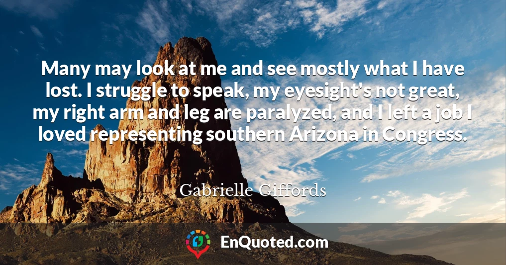 Many may look at me and see mostly what I have lost. I struggle to speak, my eyesight's not great, my right arm and leg are paralyzed, and I left a job I loved representing southern Arizona in Congress.