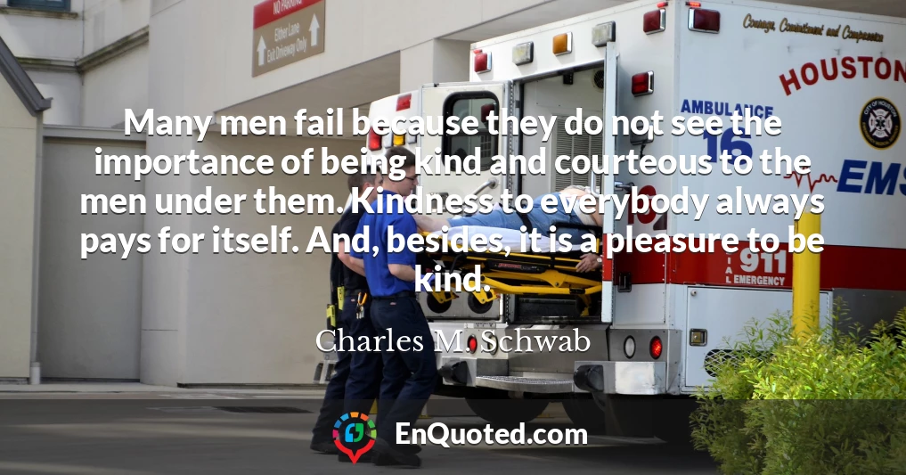 Many men fail because they do not see the importance of being kind and courteous to the men under them. Kindness to everybody always pays for itself. And, besides, it is a pleasure to be kind.