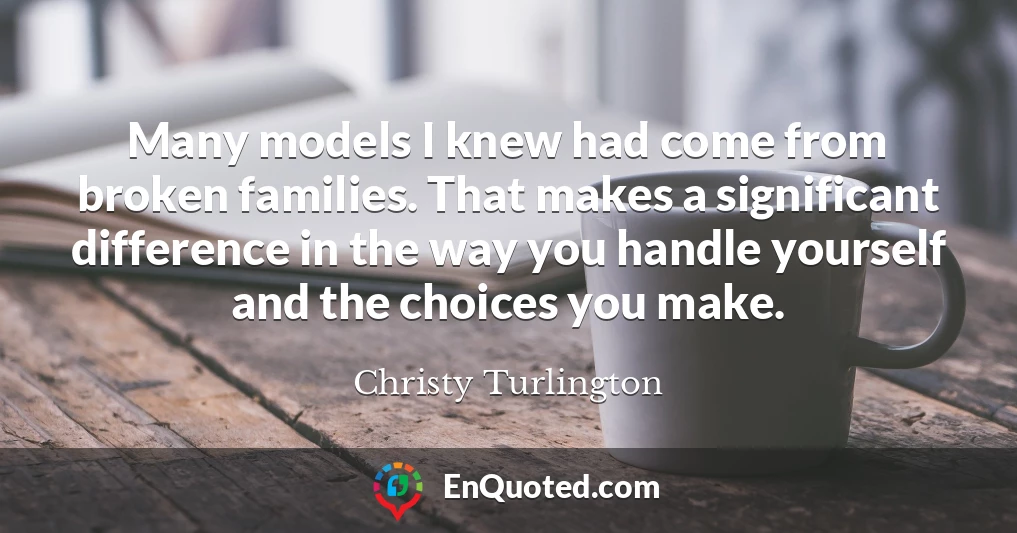 Many models I knew had come from broken families. That makes a significant difference in the way you handle yourself and the choices you make.