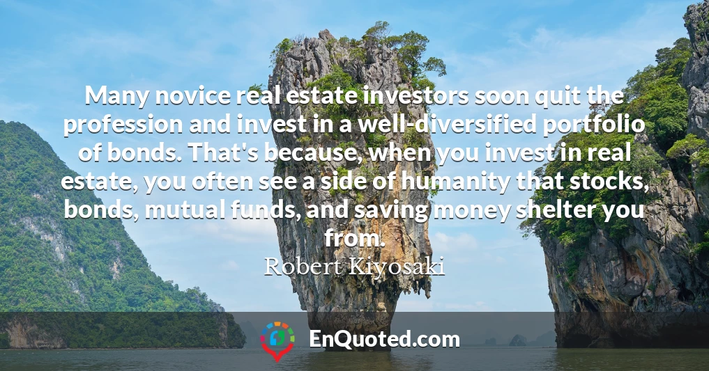 Many novice real estate investors soon quit the profession and invest in a well-diversified portfolio of bonds. That's because, when you invest in real estate, you often see a side of humanity that stocks, bonds, mutual funds, and saving money shelter you from.