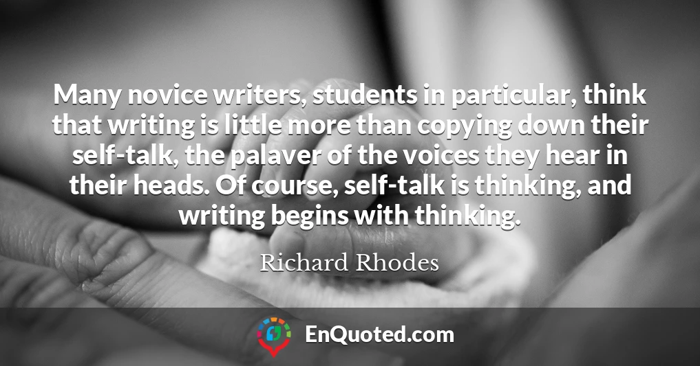 Many novice writers, students in particular, think that writing is little more than copying down their self-talk, the palaver of the voices they hear in their heads. Of course, self-talk is thinking, and writing begins with thinking.