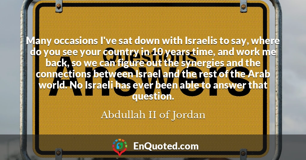 Many occasions I've sat down with Israelis to say, where do you see your country in 10 years time, and work me back, so we can figure out the synergies and the connections between Israel and the rest of the Arab world. No Israeli has ever been able to answer that question.