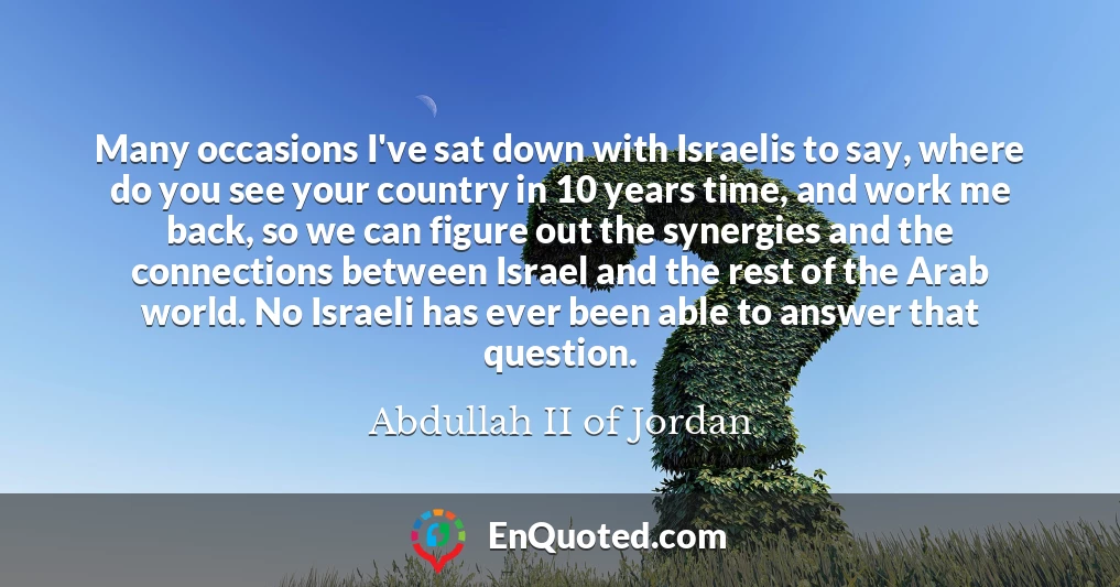 Many occasions I've sat down with Israelis to say, where do you see your country in 10 years time, and work me back, so we can figure out the synergies and the connections between Israel and the rest of the Arab world. No Israeli has ever been able to answer that question.