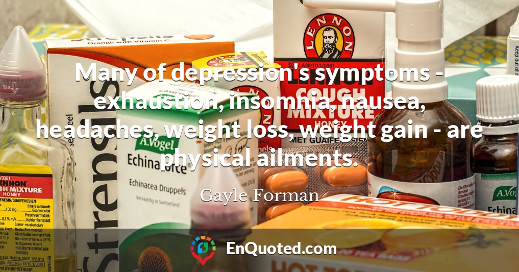 Many of depression's symptoms - exhaustion, insomnia, nausea, headaches, weight loss, weight gain - are physical ailments.