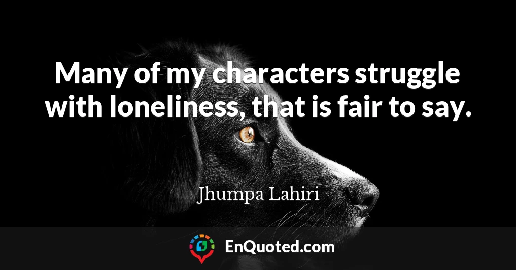 Many of my characters struggle with loneliness, that is fair to say.