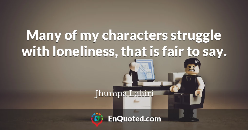 Many of my characters struggle with loneliness, that is fair to say.