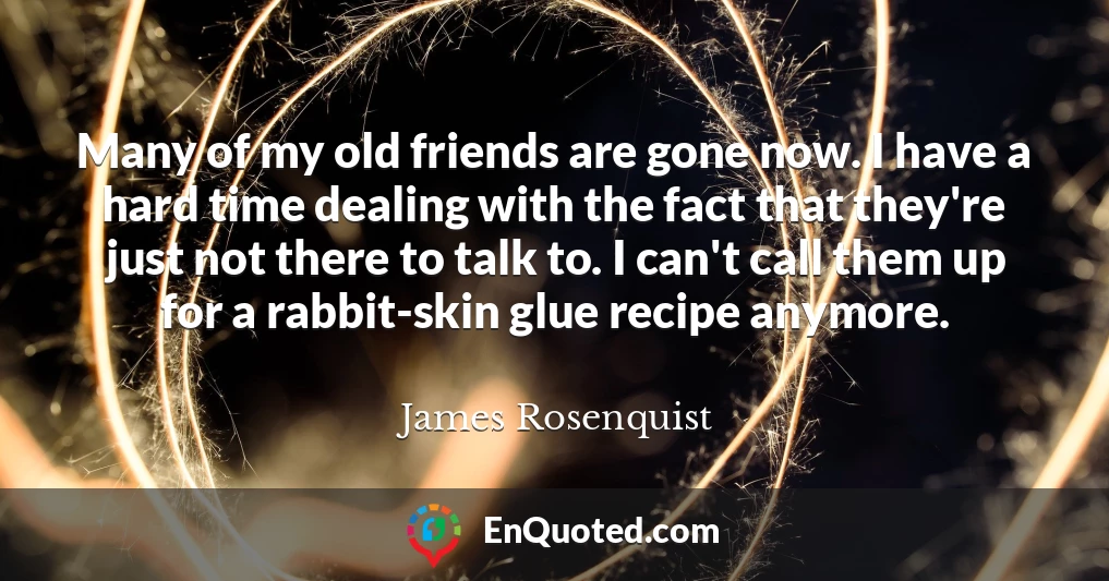 Many of my old friends are gone now. I have a hard time dealing with the fact that they're just not there to talk to. I can't call them up for a rabbit-skin glue recipe anymore.