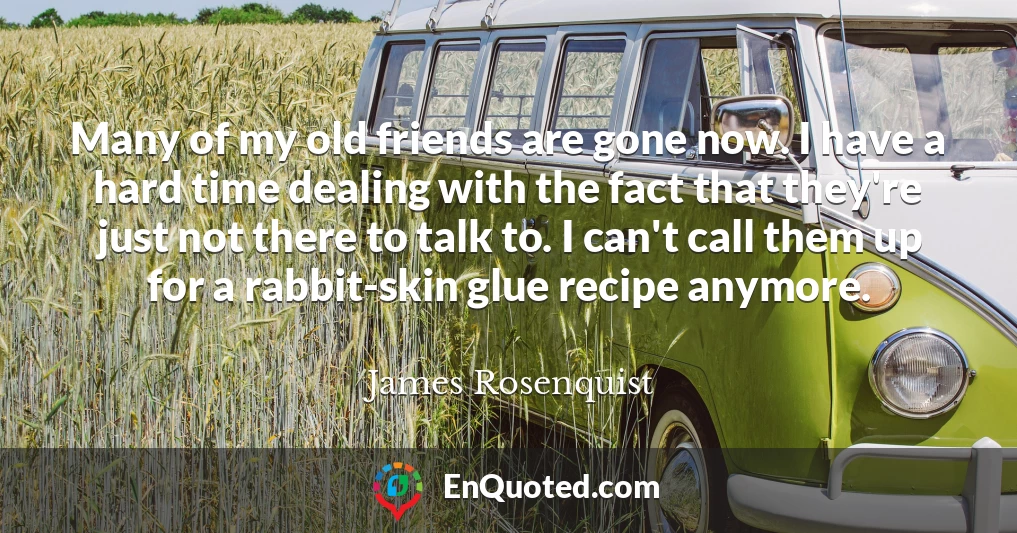 Many of my old friends are gone now. I have a hard time dealing with the fact that they're just not there to talk to. I can't call them up for a rabbit-skin glue recipe anymore.