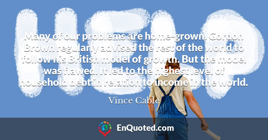 Many of our problems are home-grown. Gordon Brown regularly advised the rest of the world to follow his British model of growth. But the model was flawed. It led to the highest level of household debt in relation to income in the world.