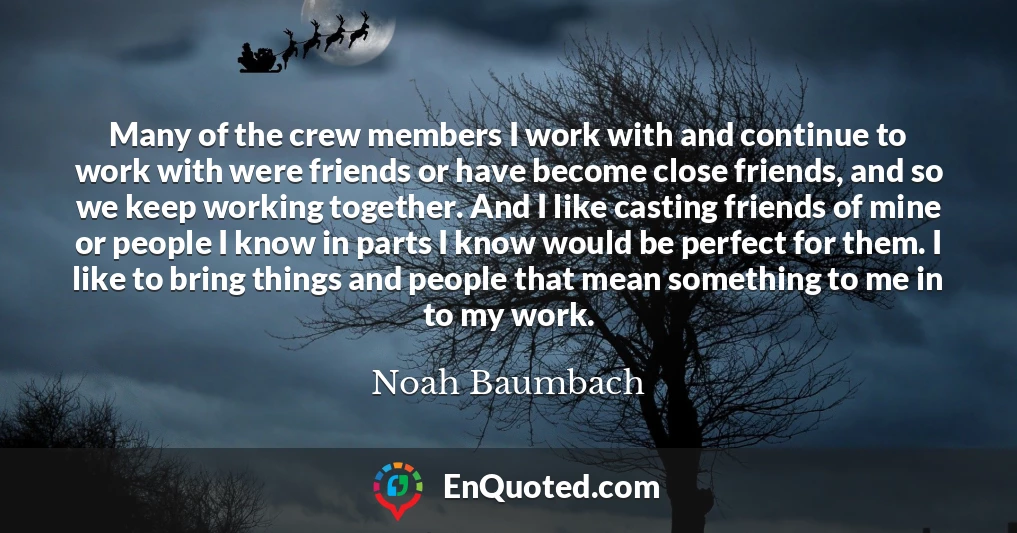 Many of the crew members I work with and continue to work with were friends or have become close friends, and so we keep working together. And I like casting friends of mine or people I know in parts I know would be perfect for them. I like to bring things and people that mean something to me in to my work.