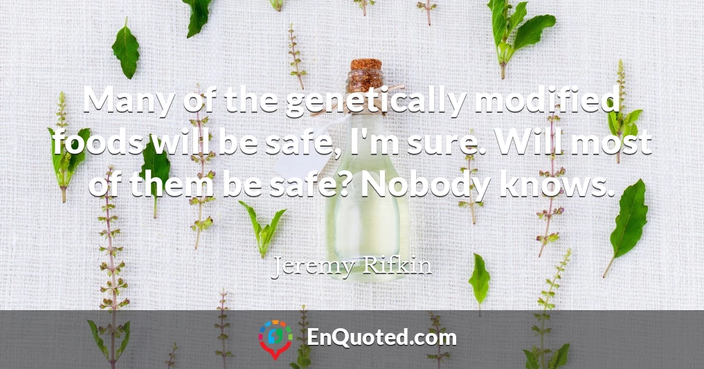 Many of the genetically modified foods will be safe, I'm sure. Will most of them be safe? Nobody knows.
