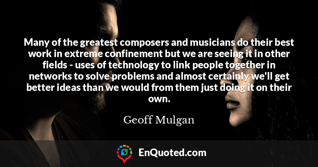 Many of the greatest composers and musicians do their best work in extreme confinement but we are seeing it in other fields - uses of technology to link people together in networks to solve problems and almost certainly we'll get better ideas than we would from them just doing it on their own.