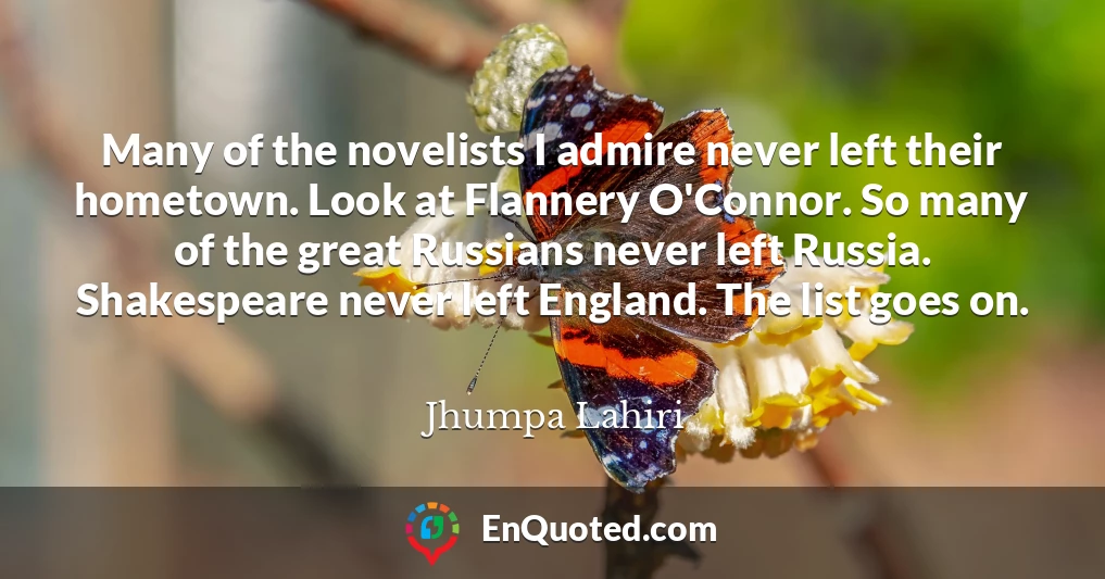 Many of the novelists I admire never left their hometown. Look at Flannery O'Connor. So many of the great Russians never left Russia. Shakespeare never left England. The list goes on.