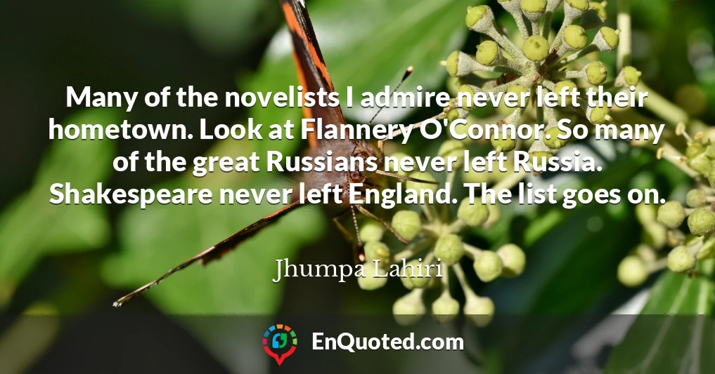 Many of the novelists I admire never left their hometown. Look at Flannery O'Connor. So many of the great Russians never left Russia. Shakespeare never left England. The list goes on.