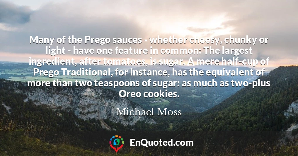 Many of the Prego sauces - whether cheesy, chunky or light - have one feature in common: The largest ingredient, after tomatoes, is sugar. A mere half-cup of Prego Traditional, for instance, has the equivalent of more than two teaspoons of sugar: as much as two-plus Oreo cookies.