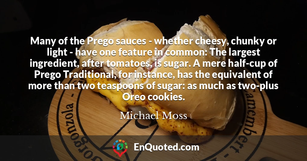 Many of the Prego sauces - whether cheesy, chunky or light - have one feature in common: The largest ingredient, after tomatoes, is sugar. A mere half-cup of Prego Traditional, for instance, has the equivalent of more than two teaspoons of sugar: as much as two-plus Oreo cookies.