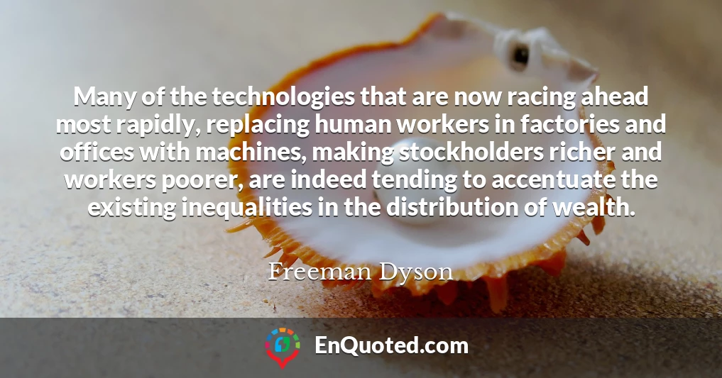 Many of the technologies that are now racing ahead most rapidly, replacing human workers in factories and offices with machines, making stockholders richer and workers poorer, are indeed tending to accentuate the existing inequalities in the distribution of wealth.
