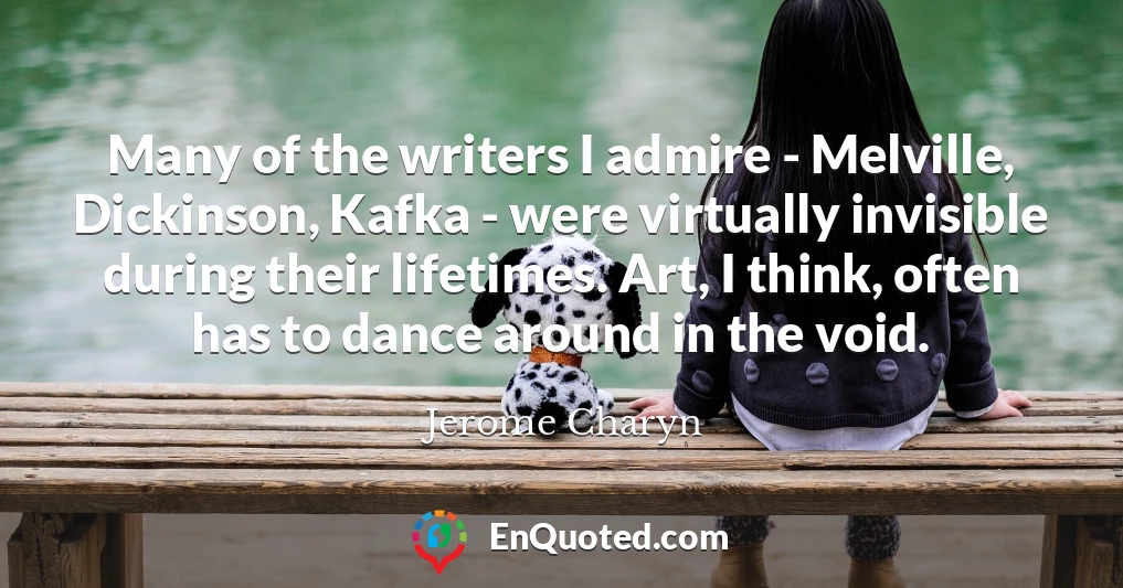 Many of the writers I admire - Melville, Dickinson, Kafka - were virtually invisible during their lifetimes. Art, I think, often has to dance around in the void.