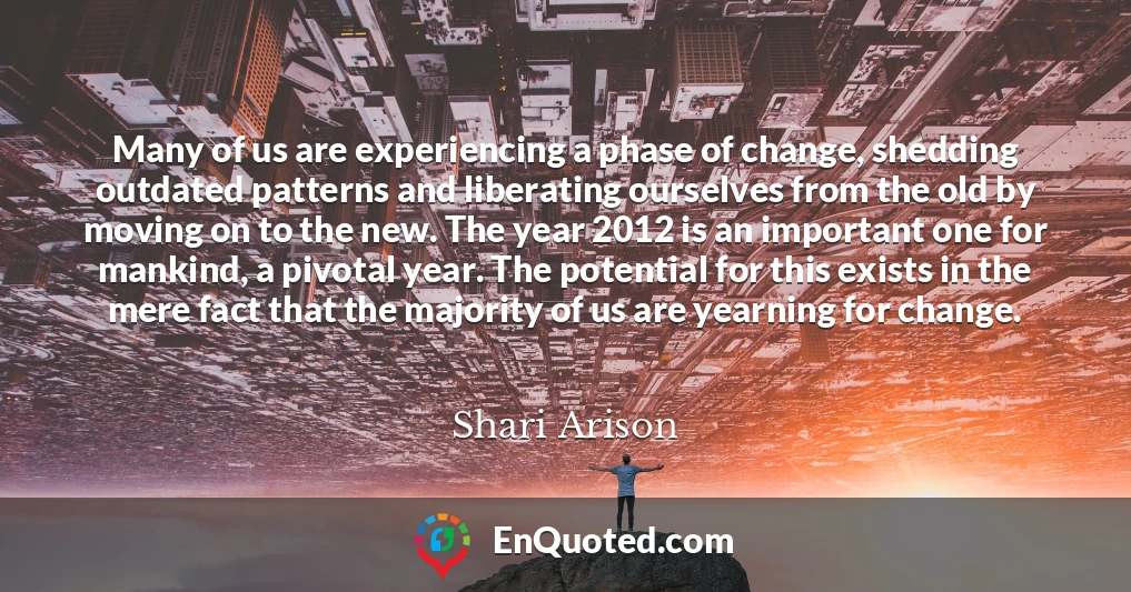 Many of us are experiencing a phase of change, shedding outdated patterns and liberating ourselves from the old by moving on to the new. The year 2012 is an important one for mankind, a pivotal year. The potential for this exists in the mere fact that the majority of us are yearning for change.