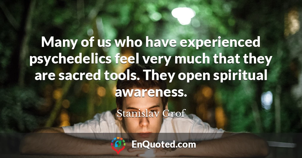 Many of us who have experienced psychedelics feel very much that they are sacred tools. They open spiritual awareness.