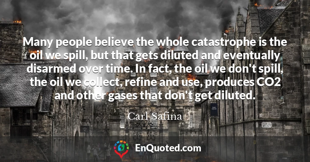 Many people believe the whole catastrophe is the oil we spill, but that gets diluted and eventually disarmed over time. In fact, the oil we don't spill, the oil we collect, refine and use, produces CO2 and other gases that don't get diluted.